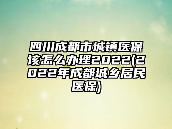 四川成都市城镇医保该怎么办理2022(2022年成都城乡居民医保)