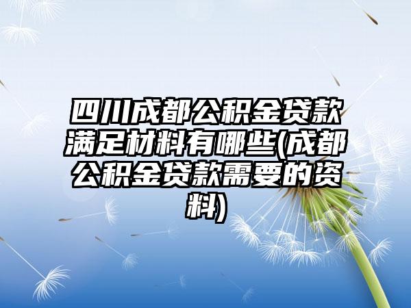 四川成都公积金贷款满足材料有哪些(成都公积金贷款需要的资料)