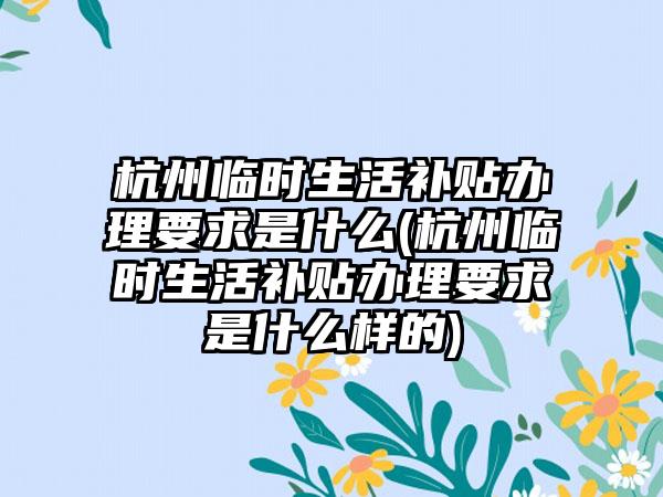 杭州临时生活补贴办理要求是什么(杭州临时生活补贴办理要求是什么样的)
