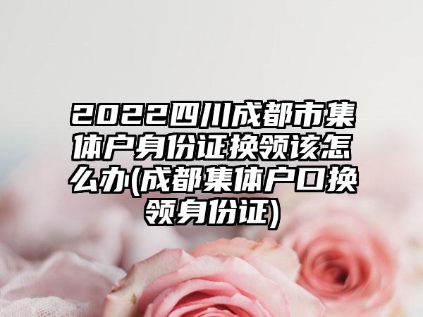2022四川成都市集体户身份证换领该怎么办(成都集体户口换领身份证)