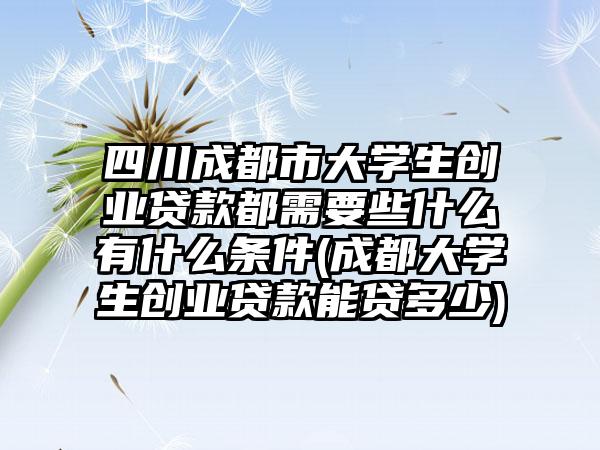 四川成都市大学生创业贷款都需要些什么有什么条件(成都大学生创业贷款能贷多少)