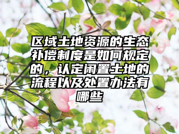 区域土地资源的生态补偿制度是如何规定的，认定闲置土地的流程以及处置办法有哪些