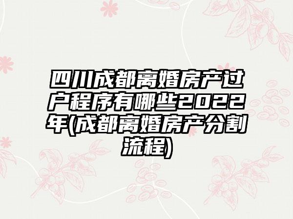四川成都离婚房产过户程序有哪些2022年(成都离婚房产分割流程)