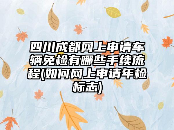 四川成都网上申请车辆免检有哪些手续流程(如何网上申请年检标志)