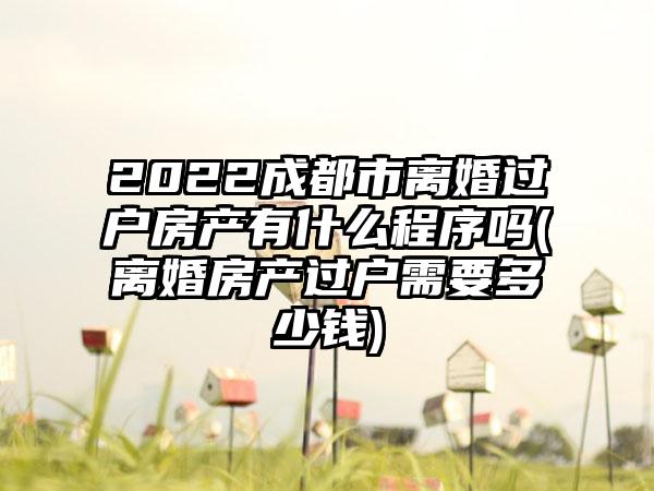 2022成都市离婚过户房产有什么程序吗(离婚房产过户需要多少钱)