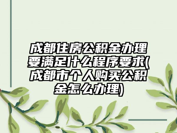 成都住房公积金办理要满足什么程序要求(成都市个人购买公积金怎么办理)
