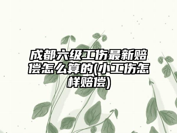 成都六级工伤最新赔偿怎么算的(小工伤怎样赔偿)