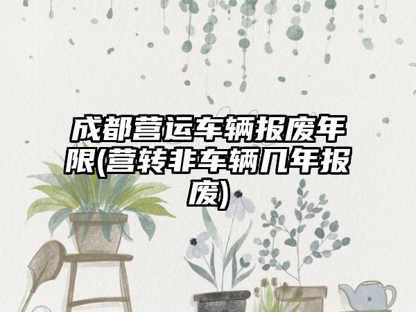 成都营运车辆报废年限(营转非车辆几年报废)