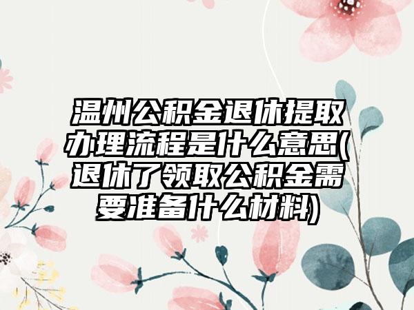 温州公积金退休提取办理流程是什么意思(退休了领取公积金需要准备什么材料)
