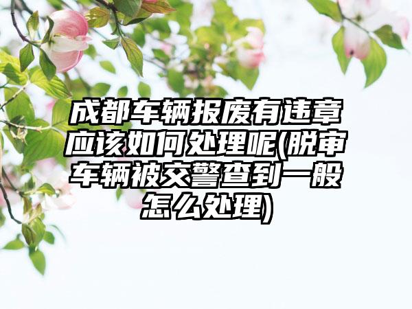 成都车辆报废有违章应该如何处理呢(脱审车辆被交警查到一般怎么处理)