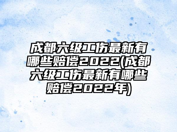 成都六级工伤最新有哪些赔偿2022(成都六级工伤最新有哪些赔偿2022年)