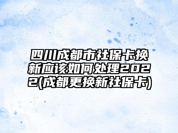 四川成都市社保卡换新应该如何处理2022(成都更换新社保卡)