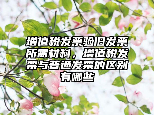 增值税发票验旧发票所需材料,增值税发票与普通发票的区别有哪些