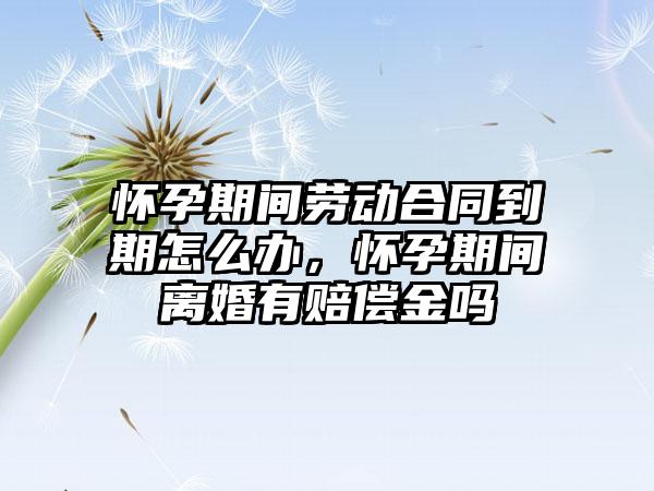 怀孕期间劳动合同到期怎么办，怀孕期间离婚有赔偿金吗