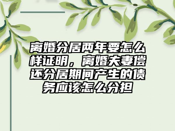 离婚分居两年要怎么样证明，离婚夫妻偿还分居期间产生的债务应该怎么分担