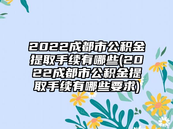 2022成都市公积金提取手续有哪些(2022成都市公积金提取手续有哪些要求)