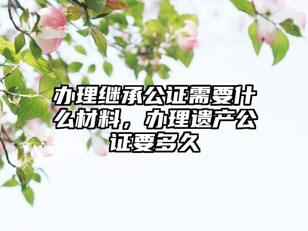 办理继承公证需要什么材料，办理遗产公证要多久