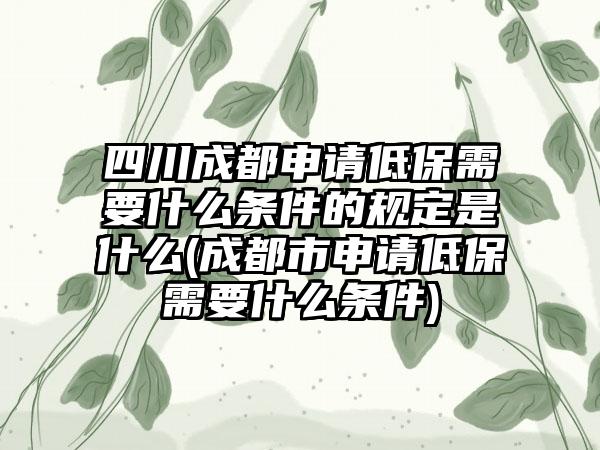四川成都申请低保需要什么条件的规定是什么(成都市申请低保需要什么条件)