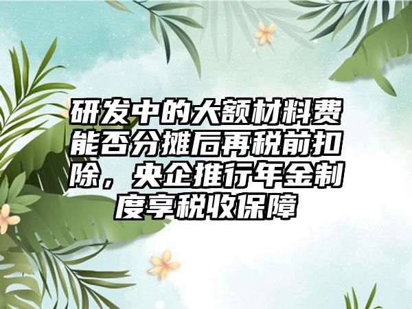 研发中的大额材料费能否分摊后再税前扣除，央企推行年金制度享税收保障