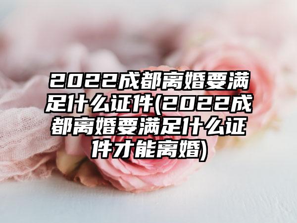 2022成都离婚要满足什么证件(2022成都离婚要满足什么证件才能离婚)