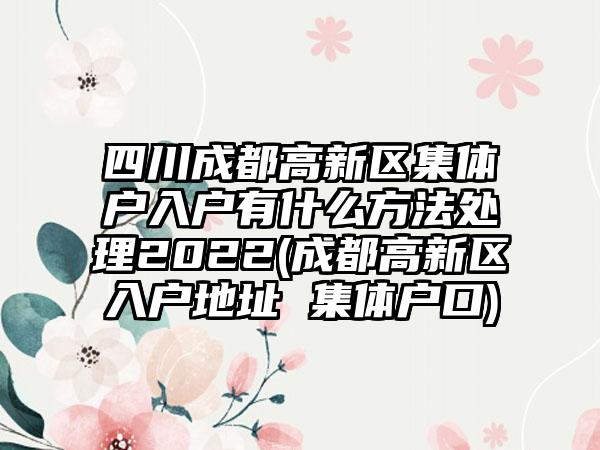 四川成都高新区集体户入户有什么方法处理2022(成都高新区入户地址 集体户口)