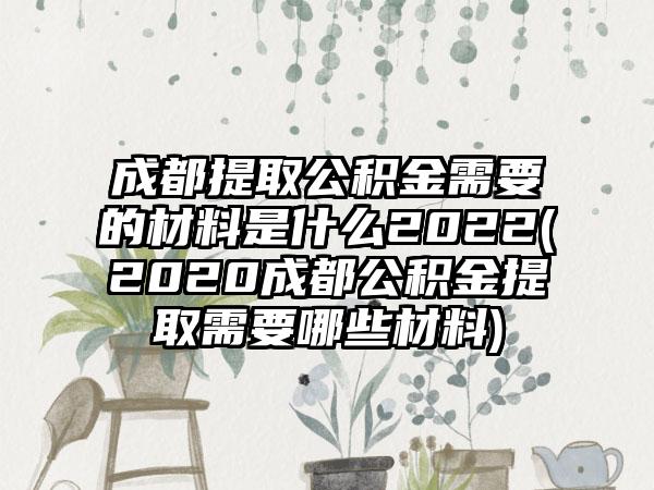 成都提取公积金需要的材料是什么2022(2020成都公积金提取需要哪些材料)