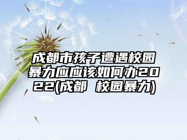 成都市孩子遭遇校园暴力应应该如何办2022(成都 校园暴力)