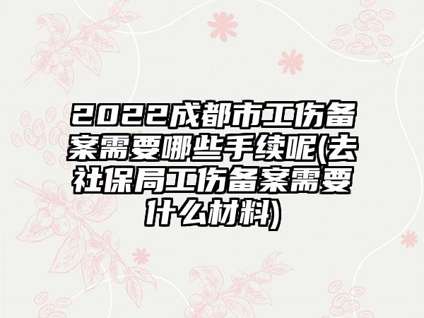 2022成都市工伤备案需要哪些手续呢(去社保局工伤备案需要什么材料)