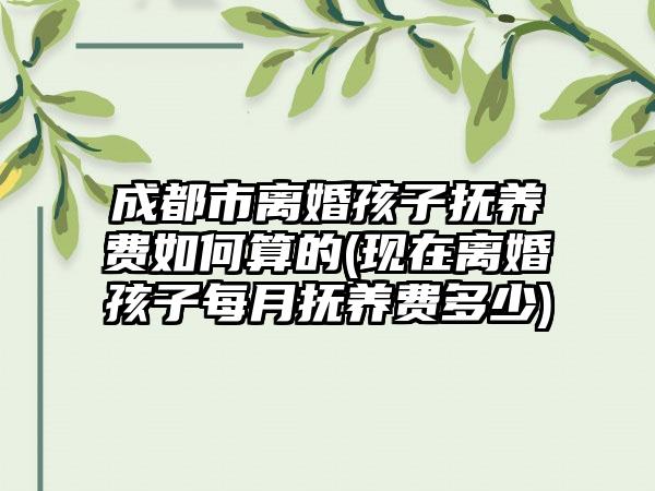 成都市离婚孩子抚养费如何算的(现在离婚孩子每月抚养费多少)