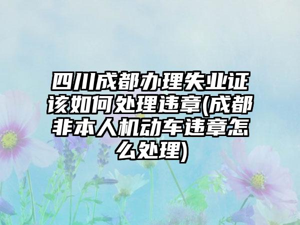 四川成都办理失业证该如何处理违章(成都非本人机动车违章怎么处理)