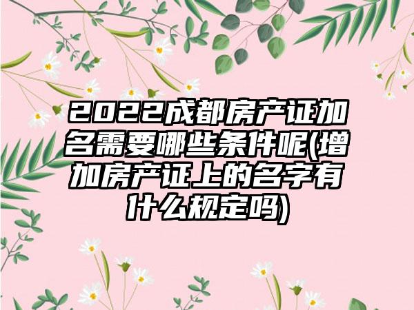2022成都房产证加名需要哪些条件呢(增加房产证上的名字有什么规定吗)