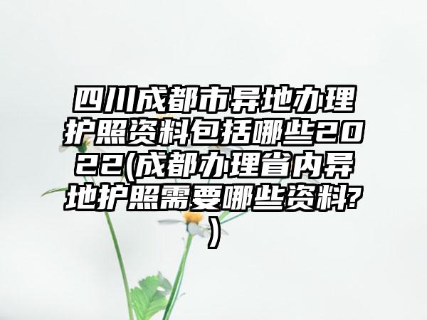四川成都市异地办理护照资料包括哪些2022(成都办理省内异地护照需要哪些资料?)
