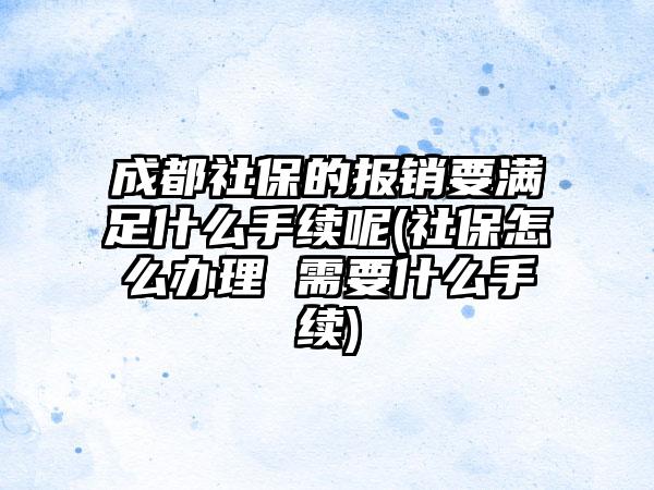 成都社保的报销要满足什么手续呢(社保怎么办理 需要什么手续)