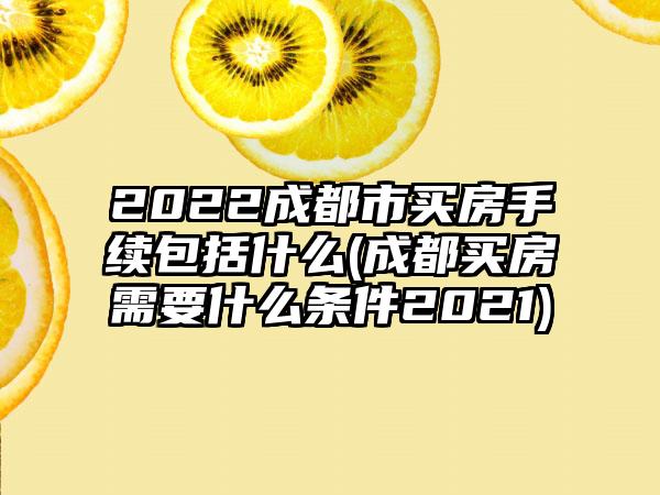 2022成都市买房手续包括什么(成都买房需要什么条件2021)