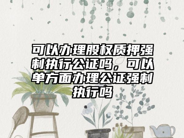 可以办理股权质押强制执行公证吗，可以单方面办理公证强制执行吗
