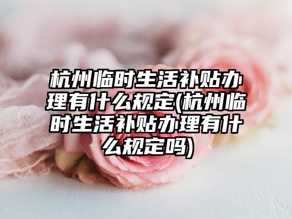 杭州临时生活补贴办理有什么规定(杭州临时生活补贴办理有什么规定吗)
