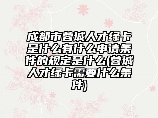 成都市蓉城人才绿卡是什么有什么申请条件的规定是什么(蓉城人才绿卡需要什么条件)