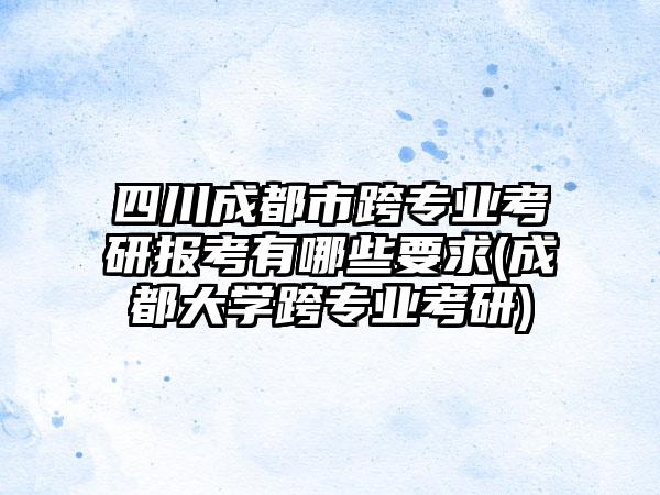 四川成都市跨专业考研报考有哪些要求(成都大学跨专业考研)