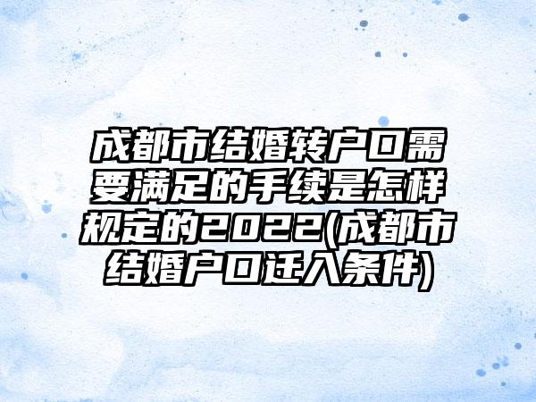 成都市结婚转户口需要满足的手续是怎样规定的2022(成都市结婚户口迁入条件)