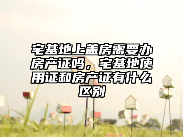 宅基地上盖房需要办房产证吗，宅基地使用证和房产证有什么区别