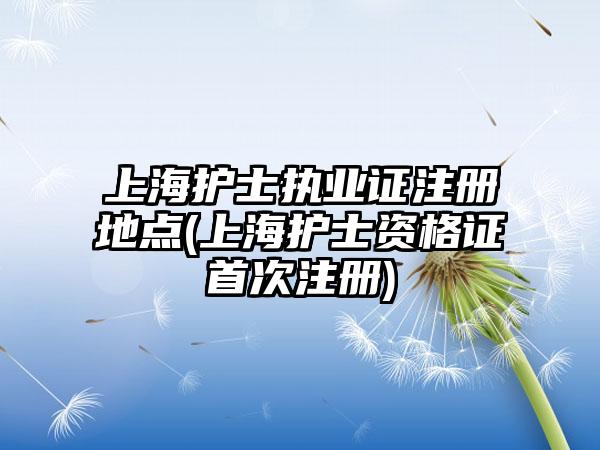 上海护士执业证注册地点(上海护士资格证首次注册)