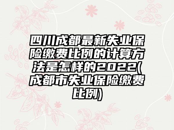 四川成都最新失业保险缴费比例的计算方法是怎样的2022(成都市失业保险缴费比例)