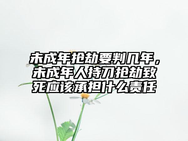 未成年抢劫要判几年,未成年人持刀抢劫致死应该承担什么责任