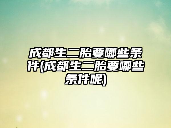 成都生二胎要哪些条件(成都生二胎要哪些条件呢)