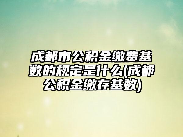成都市公积金缴费基数的规定是什么(成都公积金缴存基数)