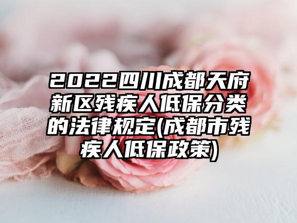 2022四川成都天府新区残疾人低保分类的法律规定(成都市残疾人低保政策)