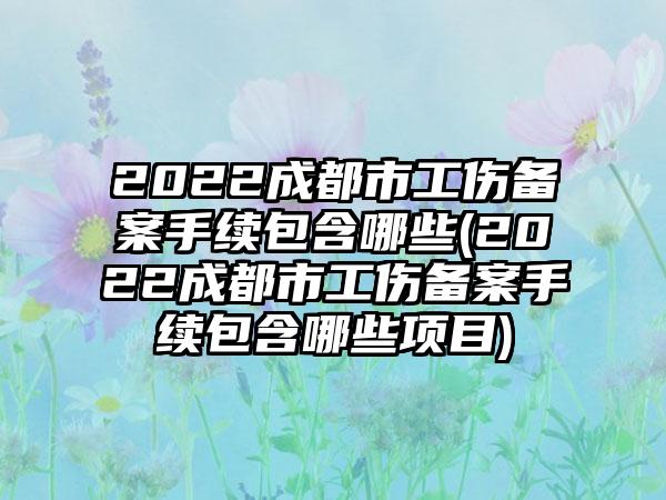 2022成都市工伤备案手续包含哪些(2022成都市工伤备案手续包含哪些项目)