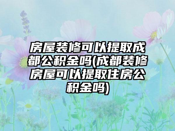 房屋装修可以提取成都公积金吗(成都装修房屋可以提取住房公积金吗)