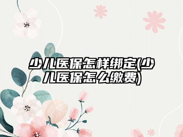 少儿医保怎样绑定(少儿医保怎么缴费)