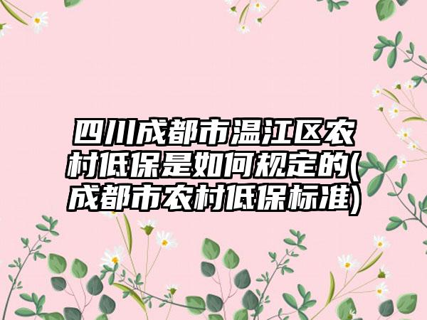 四川成都市温江区农村低保是如何规定的(成都市农村低保标准)